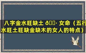 八字金水旺缺土 🌷 女命（五行水旺土旺缺金缺木的女人的特点）